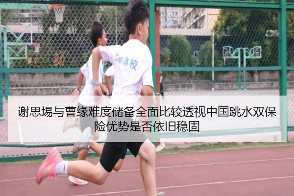 谢思埸与曹缘难度储备全面比较透视中国跳水双保险优势是否依旧稳固
